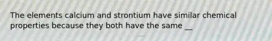 The elements calcium and strontium have similar chemical properties because they both have the same __