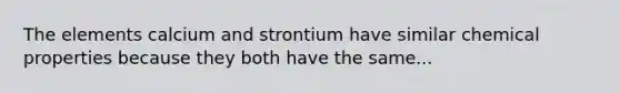 The elements calcium and strontium have similar chemical properties because they both have the same...