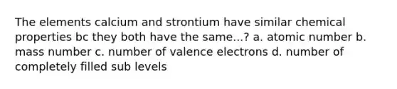 The elements calcium and strontium have similar chemical properties bc they both have the same...? a. atomic number b. mass number c. number of valence electrons d. number of completely filled sub levels