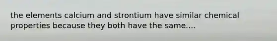 the elements calcium and strontium have similar chemical properties because they both have the same....