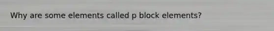 Why are some elements called p block elements?