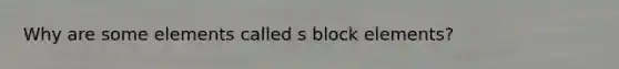 Why are some elements called s block elements?