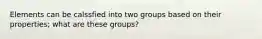 Elements can be calssfied into two groups based on their properties; what are these groups?