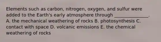 Elements such as carbon, nitrogen, oxygen, and sulfur were added to the Earth's early atmosphere through _______________. A. the mechanical weathering of rocks B. photosynthesis C. contact with space D. volcanic emissions E. the chemical weathering of rocks