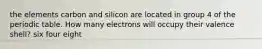 the elements carbon and silicon are located in group 4 of the periodic table. How many electrons will occupy their valence shell? six four eight