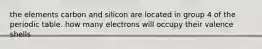 the elements carbon and silicon are located in group 4 of the periodic table. how many electrons will occupy their valence shells