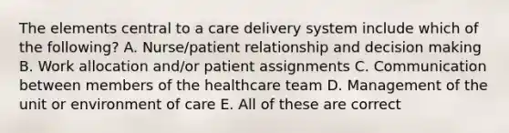 The elements central to a care delivery system include which of the following? A. Nurse/patient relationship and decision making B. Work allocation and/or patient assignments C. Communication between members of the healthcare team D. Management of the unit or environment of care E. All of these are correct