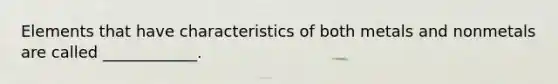 Elements that have characteristics of both metals and nonmetals are called ____________.