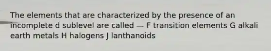 The elements that are characterized by the presence of an incomplete d sublevel are called — F transition elements G alkali earth metals H halogens J lanthanoids