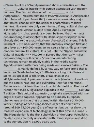 - Elements of the *Chatelperronian* show similarities with the *_________ Cultural Tradition* in Europe associated with modern humans. The first subdivision of the __________ is the Aurignacian. - Modern humans = MSA/Mousterian = Aurignacian (1st phase of Upper Paleolithic) - We see a reasonably major anatomical change with the origin of anatomically modern humans. However, we only see minimal, if any, cultural change, it is still typical African Middle Stone Age (= European Mousterian). - It had previously been believed that the major cultural changes associated with Homo sapiens sapiens were directly tied to the anatomical (morphological) changes. This is incorrect. - It is now known that the anatomy changed first and only later at <100,000 years do we see a slight shift to a more modern human-like culture. It is not until the *Upper Paleolithic Cultural Tradition* (<40,000) in Europe that the really major cultural changes will occur. - Stone tool manufacturing techniques remain relatively stable in the Middle Stone Age/Mousterian with tools being made on Levallois flakes. - The __________ is mainly defined by a new way to flake stone that is known as "blade technology." - Blades are long, thin flakes of stone (as opposed to the short, broad ones of the MSA/Mousterian). A prepared core is made (similar to Levallois) but the core is now long and cylindrical (not flat and round). Blades are struck from the core in a circular fashion. The Use of *Bone* for *Tools & Figurines* Explodes in the __________ Cultural Tradition - This cultural expansion, originally associated with the origin of Homo sapiens, appears to be a mostly European phenomena and one that occurred within the last 40-30,000 years. Findings of beads and incised ocher at earlier sites (around 100-75,000 years) are of interest but do not show the massive expansion of technology seen at this time in Europe. - The Magdalenian is the first subdivision of the Upper Paleolithic. Painted caves are only associated with Homo sapiens and date to the Aurignacian < 32,000 years ago.