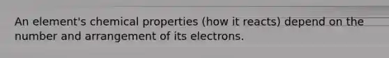 An element's chemical properties (how it reacts) depend on the number and arrangement of its electrons.