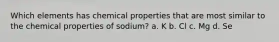 Which elements has chemical properties that are most similar to the chemical properties of sodium? a. K b. Cl c. Mg d. Se