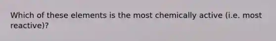 Which of these elements is the most chemically active (i.e. most reactive)?