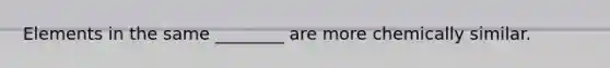 Elements in the same ________ are more chemically similar.