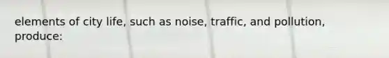 elements of city life, such as noise, traffic, and pollution, produce: