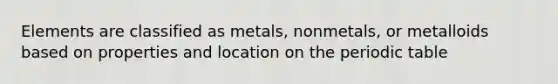 Elements are classified as metals, nonmetals, or metalloids based on properties and location on the periodic table