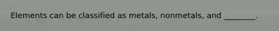 Elements can be classified as metals, nonmetals, and ________.