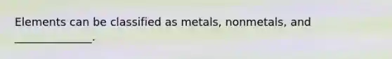 Elements can be classified as metals, nonmetals, and ______________.