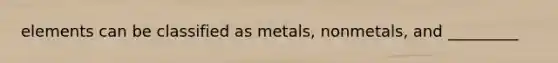 elements can be classified as metals, nonmetals, and _________