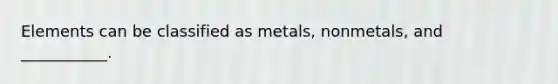 Elements can be classified as metals, nonmetals, and ___________.