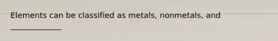 Elements can be classified as metals, nonmetals, and _____________