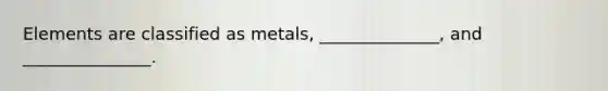 Elements are classified as metals, ______________, and _______________.