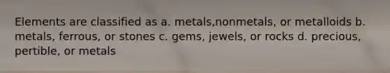 Elements are classified as a. metals,nonmetals, or metalloids b. metals, ferrous, or stones c. gems, jewels, or rocks d. precious, pertible, or metals