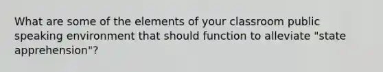 What are some of the elements of your classroom public speaking environment that should function to alleviate "state apprehension"?