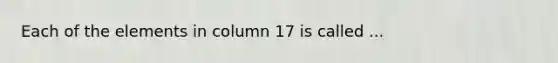 Each of the elements in column 17 is called ...