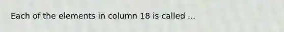 Each of the elements in column 18 is called ...