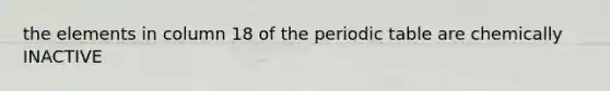 the elements in column 18 of <a href='https://www.questionai.com/knowledge/kIrBULvFQz-the-periodic-table' class='anchor-knowledge'>the periodic table</a> are chemically INACTIVE