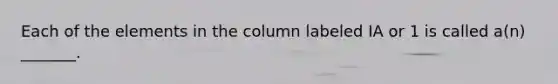 Each of the elements in the column labeled IA or 1 is called a(n) _______.