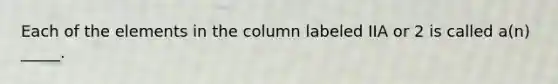 Each of the elements in the column labeled IIA or 2 is called a(n) _____.