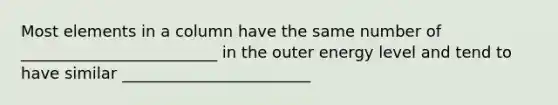 Most elements in a column have the same number of _________________________ in the outer energy level and tend to have similar ________________________