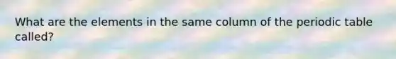 What are the elements in the same column of the periodic table called?