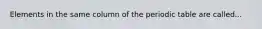 Elements in the same column of the periodic table are called...