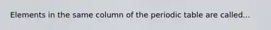 Elements in the same column of <a href='https://www.questionai.com/knowledge/kIrBULvFQz-the-periodic-table' class='anchor-knowledge'>the periodic table</a> are called...