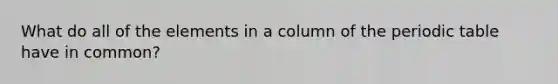 What do all of the elements in a column of the periodic table have in common?