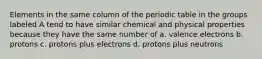 Elements in the same column of the periodic table in the groups labeled A tend to have similar chemical and physical properties because they have the same number of a. valence electrons b. protons c. protons plus electrons d. protons plus neutrons