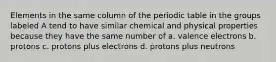 Elements in the same column of the periodic table in the groups labeled A tend to have similar chemical and physical properties because they have the same number of a. valence electrons b. protons c. protons plus electrons d. protons plus neutrons