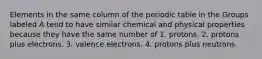 Elements in the same column of the periodic table in the Groups labeled A tend to have similar chemical and physical properties because they have the same number of 1. protons. 2. protons plus electrons. 3. valence electrons. 4. protons plus neutrons.