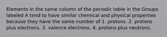 Elements in the same column of the periodic table in the Groups labeled A tend to have similar chemical and physical properties because they have the same number of 1. protons. 2. protons plus electrons. 3. valence electrons. 4. protons plus neutrons.