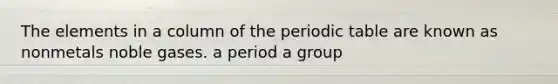 The elements in a column of the periodic table are known as nonmetals noble gases. a period a group