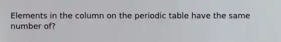 Elements in the column on the periodic table have the same number of?