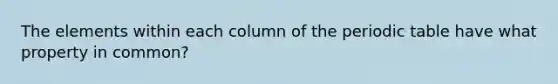 The elements within each column of the periodic table have what property in common?