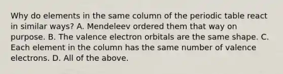 Why do elements in the same column of <a href='https://www.questionai.com/knowledge/kIrBULvFQz-the-periodic-table' class='anchor-knowledge'>the periodic table</a> react in similar ways? A. Mendeleev ordered them that way on purpose. B. The valence electron orbitals are the same shape. C. Each element in the column has the same number of <a href='https://www.questionai.com/knowledge/knWZpHTJT4-valence-electrons' class='anchor-knowledge'>valence electrons</a>. D. All of the above.