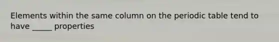 Elements within the same column on the periodic table tend to have _____ properties