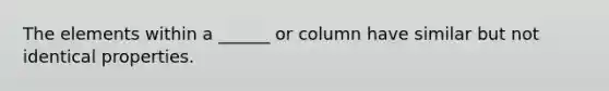 The elements within a ______ or column have similar but not identical properties.