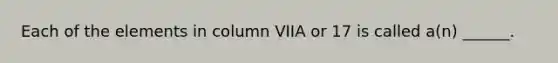 Each of the elements in column VIIA or 17 is called a(n) ______.