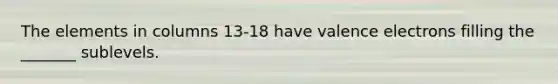 The elements in columns 13-18 have valence electrons filling the _______ sublevels.